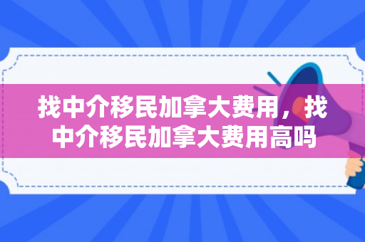 找中介移民加拿大费用，找中介移民加拿大费用高吗