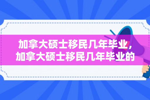 加拿大硕士移民几年毕业，加拿大硕士移民几年毕业的