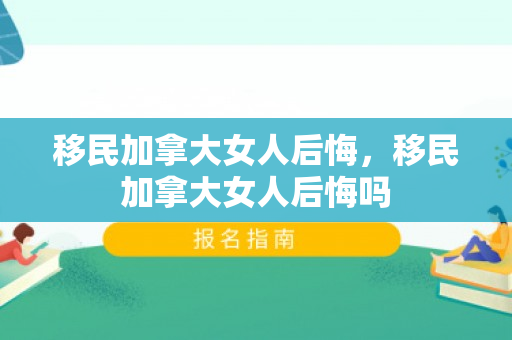 移民加拿大女人后悔，移民加拿大女人后悔吗