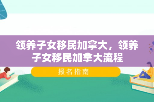 领养子女移民加拿大，领养子女移民加拿大流程