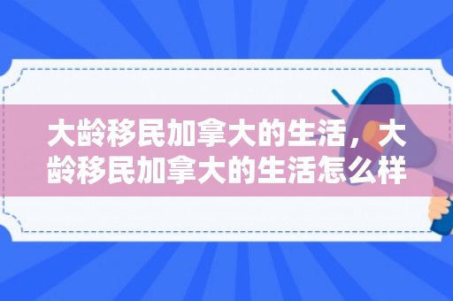 大龄移民加拿大的生活，大龄移民加拿大的生活怎么样