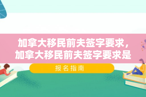 加拿大移民前夫签字要求，加拿大移民前夫签字要求是什么