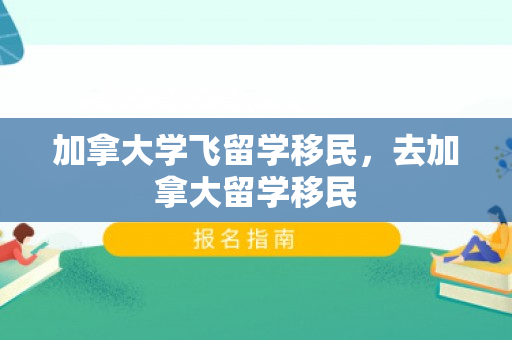 加拿大学飞留学移民，去加拿大留学移民