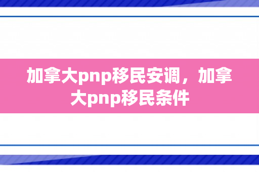 加拿大pnp移民安调，加拿大pnp移民条件