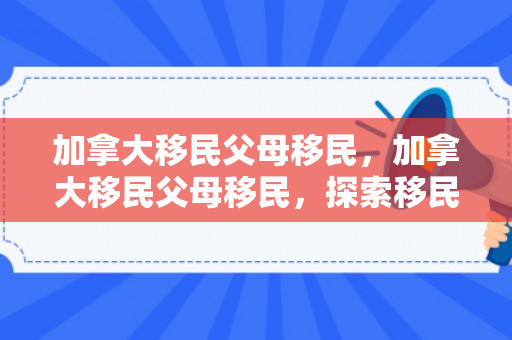 加拿大移民父母移民，加拿大移民父母移民，探索移民之路与家庭团聚的机遇