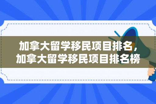 加拿大留学移民项目排名，加拿大留学移民项目排名榜