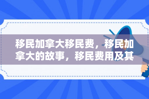 移民加拿大移民费，移民加拿大的故事，移民费用及其背后的价值