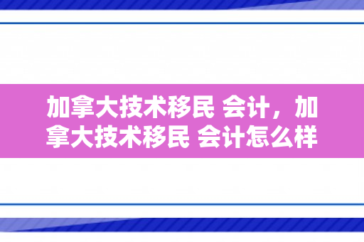 加拿大技术移民 会计，加拿大技术移民 会计怎么样