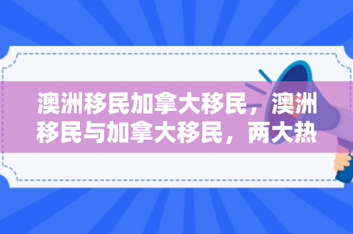 澳洲移民加拿大移民，澳洲移民与加拿大移民，两大热门目的地的深度解析