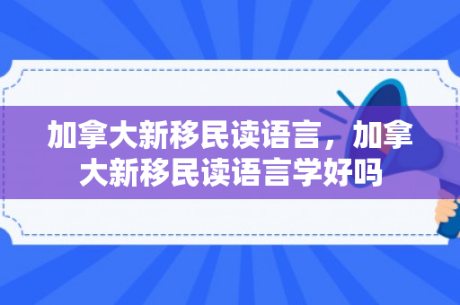 加拿大新移民读语言，加拿大新移民读语言学好吗