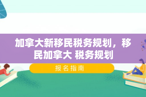 加拿大新移民税务规划，移民加拿大 税务规划