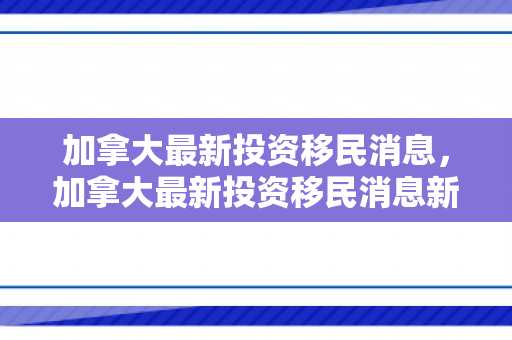 加拿大最新投资移民消息，加拿大最新投资移民消息新闻