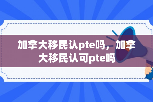 加拿大移民认pte吗，加拿大移民认可pte吗