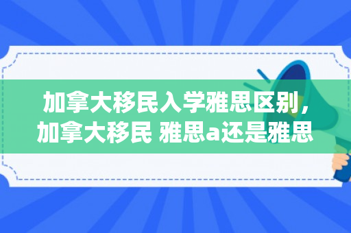 加拿大移民入学雅思区别，加拿大移民 雅思a还是雅思g