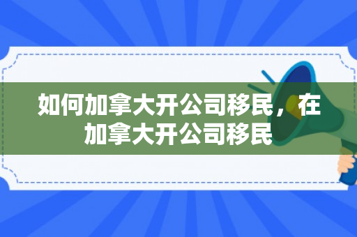 如何加拿大开公司移民，在加拿大开公司移民