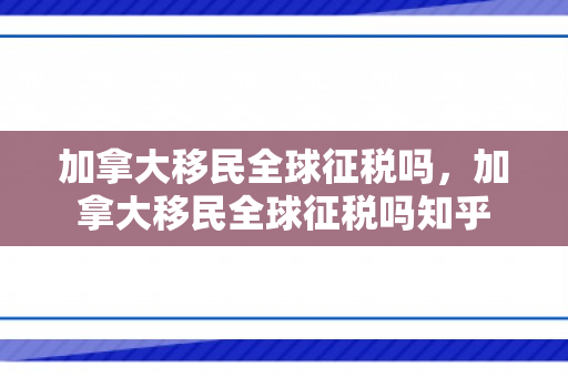 加拿大移民全球征税吗，加拿大移民全球征税吗知乎