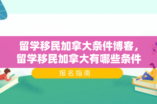 留学移民加拿大条件博客，留学移民加拿大有哪些条件