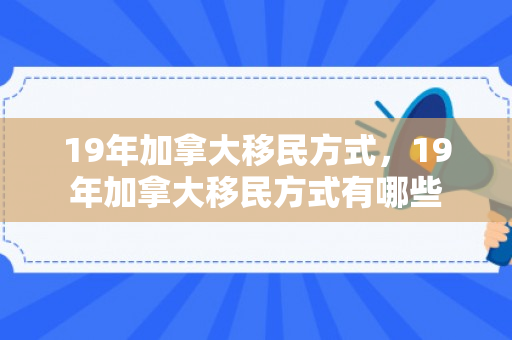 19年加拿大移民方式，19年加拿大移民方式有哪些