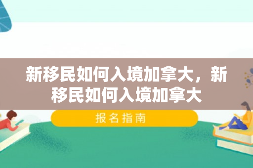 新移民如何入境加拿大，新移民如何入境加拿大