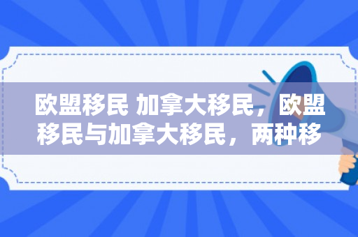 欧盟移民 加拿大移民，欧盟移民与加拿大移民，两种移民模式的比较与探讨