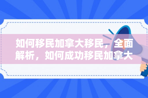 如何移民加拿大移民，全面解析，如何成功移民加拿大
