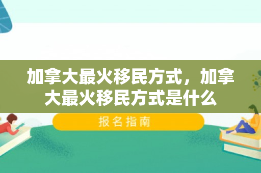 加拿大最火移民方式，加拿大最火移民方式是什么