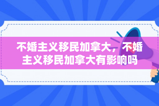 不婚主义移民加拿大，不婚主义移民加拿大有影响吗