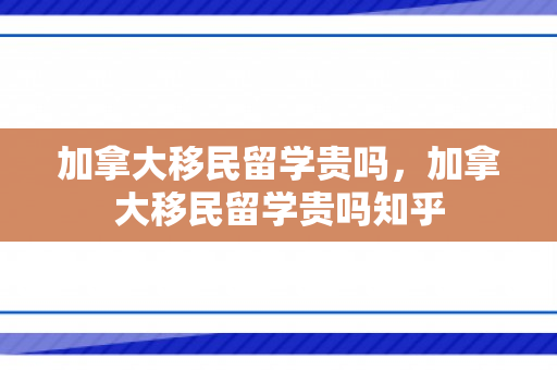 加拿大移民留学贵吗，加拿大移民留学贵吗知乎