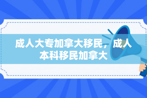 成人大专加拿大移民，成人本科移民加拿大