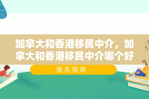加拿大和香港移民中介，加拿大和香港移民中介哪个好