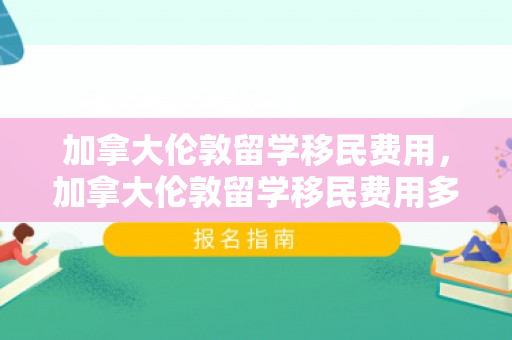 加拿大伦敦留学移民费用，加拿大伦敦留学移民费用多少