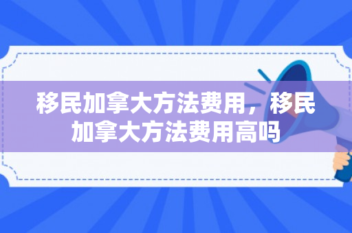 移民加拿大方法费用，移民加拿大方法费用高吗