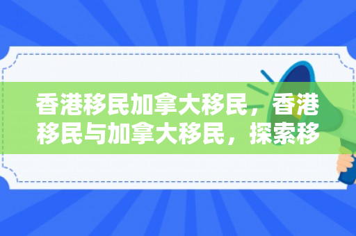 香港移民加拿大移民，香港移民与加拿大移民，探索移民之路的多元视角