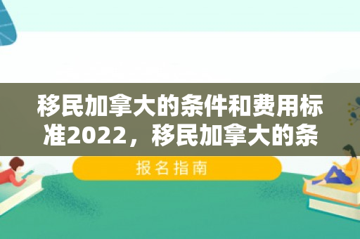 移民加拿大的条件和费用标准2022，移民加拿大的条件和费用标准2022是多少