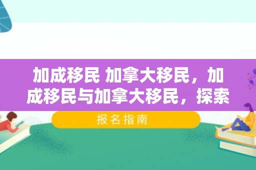加成移民 加拿大移民，加成移民与加拿大移民，探索新大陆的机遇与挑战