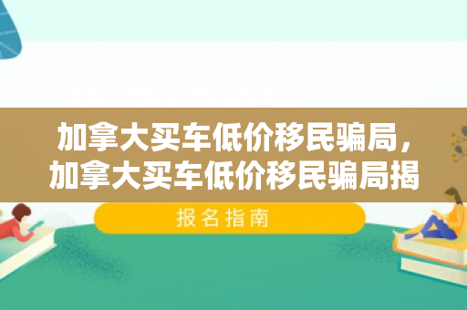 加拿大买车低价移民骗局，加拿大买车低价移民骗局揭秘