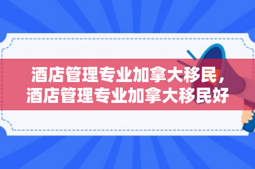 酒店管理专业加拿大移民，酒店管理专业加拿大移民好吗