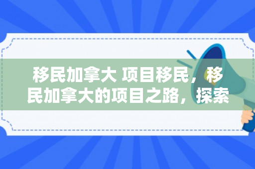 移民加拿大 项目移民，移民加拿大的项目之路，探索项目移民的机会与挑战