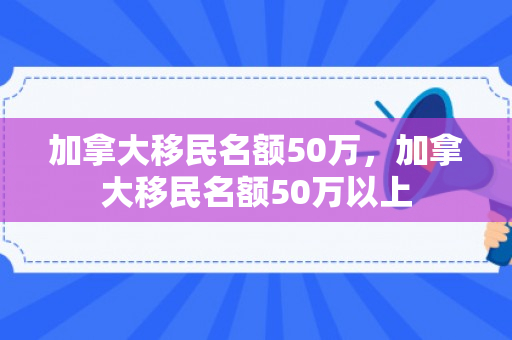 加拿大移民名额50万，加拿大移民名额50万以上