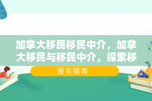 加拿大移民移民中介，加拿大移民与移民中介，探索移民之路的关键角色