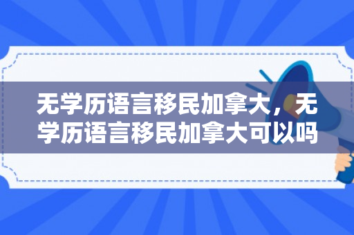 无学历语言移民加拿大，无学历语言移民加拿大可以吗