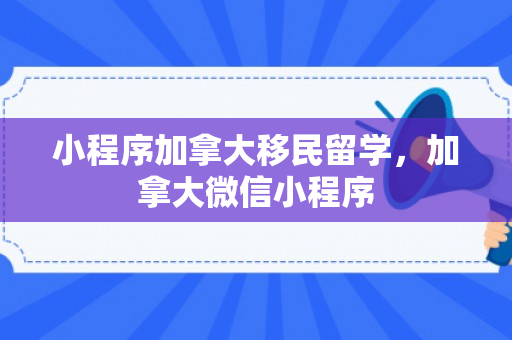 小程序加拿大移民留学，加拿大微信小程序