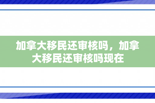 加拿大移民还审核吗，加拿大移民还审核吗现在