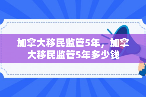 加拿大移民监管5年，加拿大移民监管5年多少钱