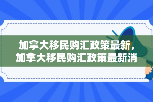 加拿大移民购汇政策最新，加拿大移民购汇政策最新消息