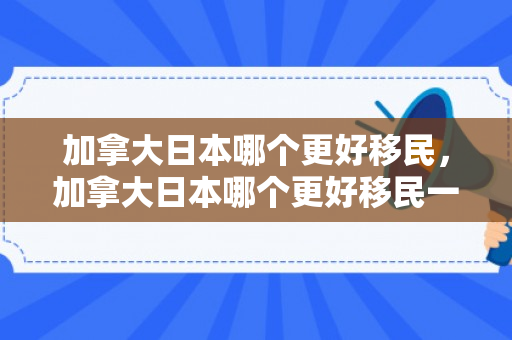 加拿大日本哪个更好移民，加拿大日本哪个更好移民一点