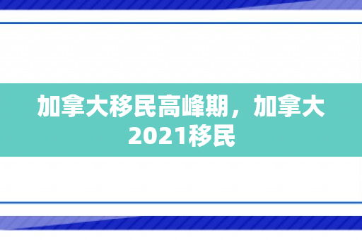 加拿大移民高峰期，加拿大2021移民