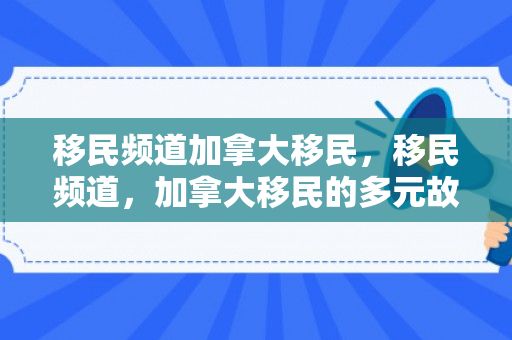 移民频道加拿大移民，移民频道，加拿大移民的多元故事与探索