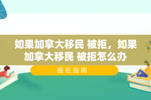 如果加拿大移民 被拒，如果加拿大移民 被拒怎么办
