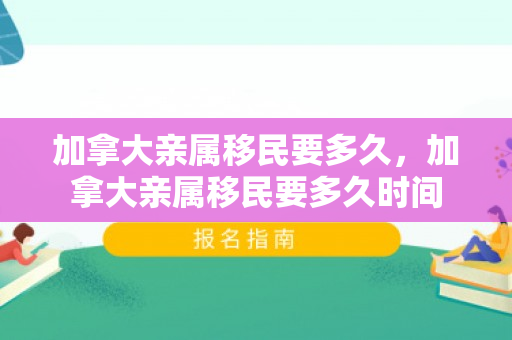 加拿大亲属移民要多久，加拿大亲属移民要多久时间